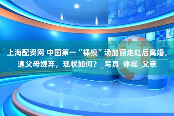 上海配资网 中国第一“裸模”汤加丽走红后离婚，遭父母嫌弃，现状如何？_写真_体操_父亲