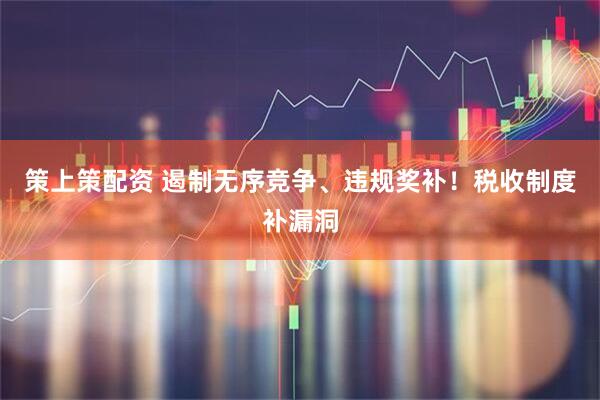 策上策配资 遏制无序竞争、违规奖补！税收制度补漏洞